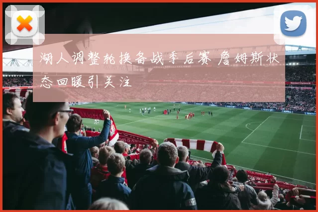 湖人调整轮换备战季后赛 詹姆斯状态回暖引关注