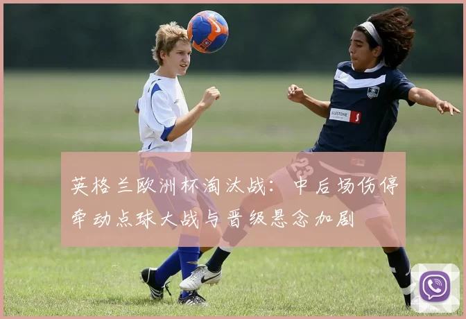 英格兰欧洲杯淘汰战:中后场伤停牵动点球大战与晋级悬念加剧