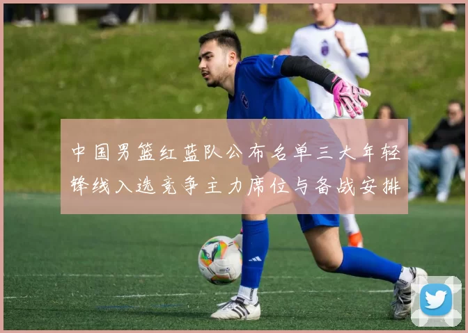 中国男篮红蓝队公布名单三大年轻锋线入选竞争主力席位与备战安排