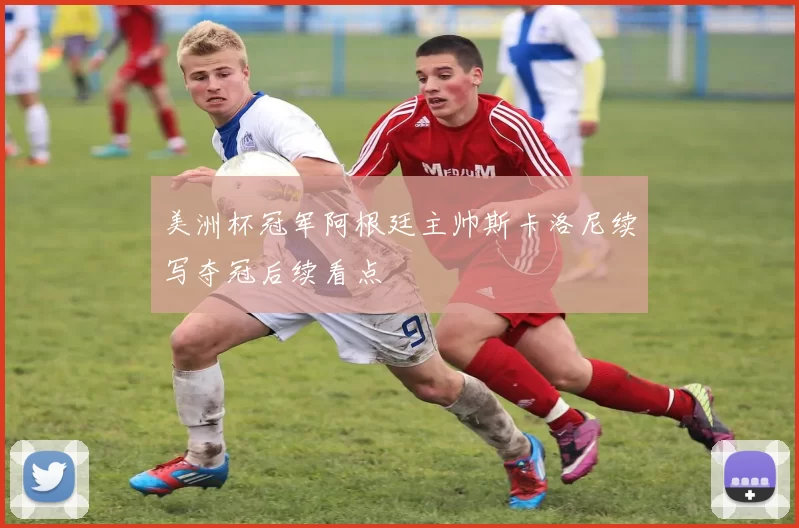 美洲杯冠军阿根廷主帅斯卡洛尼续写夺冠后续看点