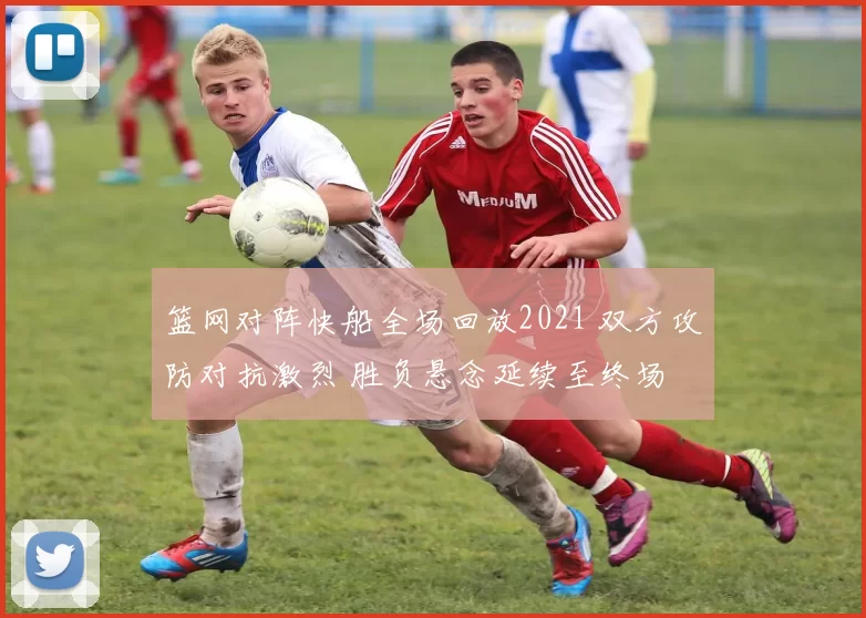 篮网对阵快船全场回放2021 双方攻防对抗激烈 胜负悬念延续至终场