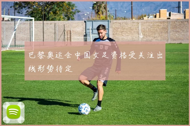 巴黎奥运会中国女足资格受关注出线形势待定