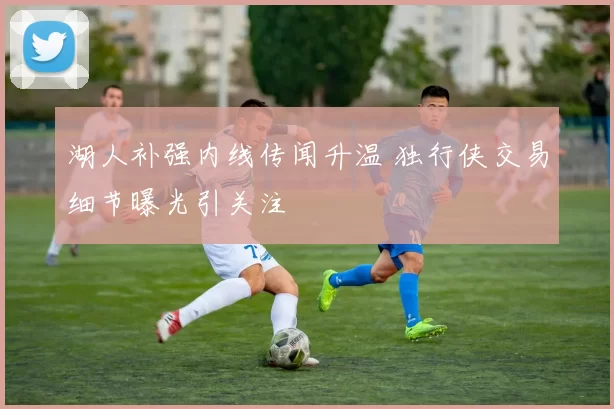 湖人补强内线传闻升温 独行侠交易细节曝光引关注