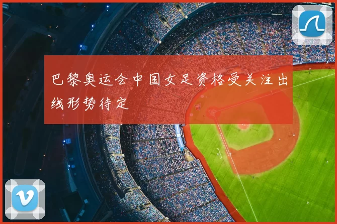 巴黎奥运会中国女足资格受关注出线形势待定