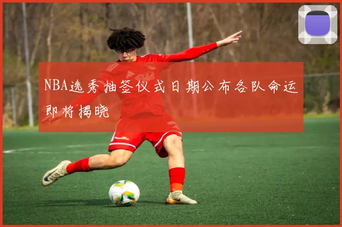 NBA选秀抽签仪式日期公布各队命运即将揭晓