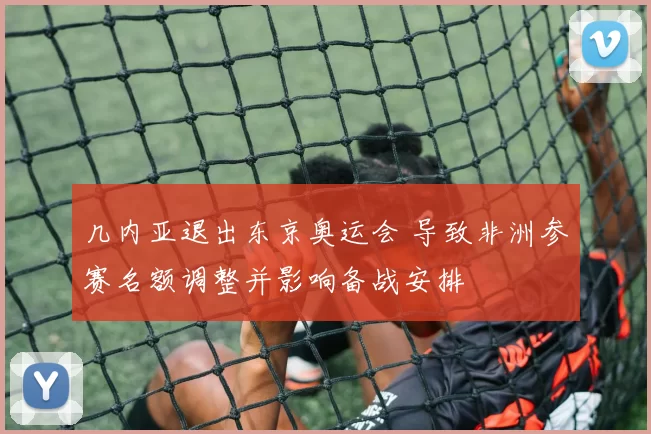 几内亚退出东京奥运会 导致非洲参赛名额调整并影响备战安排