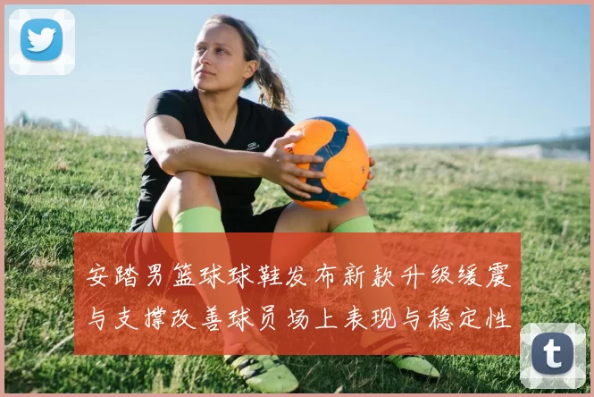 安踏男篮球球鞋发布新款升级缓震与支撑改善球员场上表现与稳定性