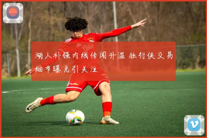湖人补强内线传闻升温 独行侠交易细节曝光引关注