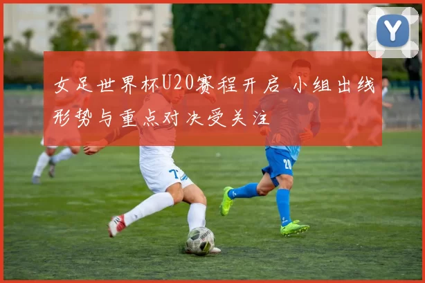 女足世界杯U20赛程开启 小组出线形势与重点对决受关注