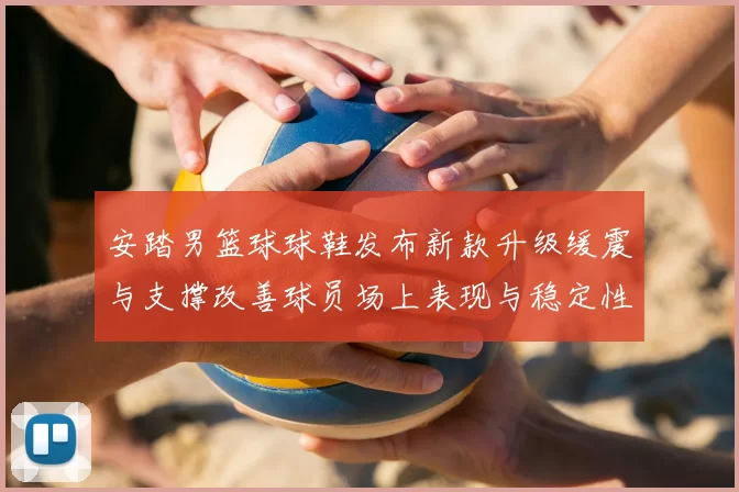 安踏男篮球球鞋发布新款升级缓震与支撑改善球员场上表现与稳定性