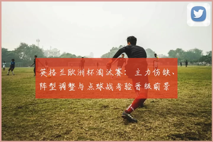 英格兰欧洲杯淘汰赛：主力伤缺、阵型调整与点球战考验晋级前景