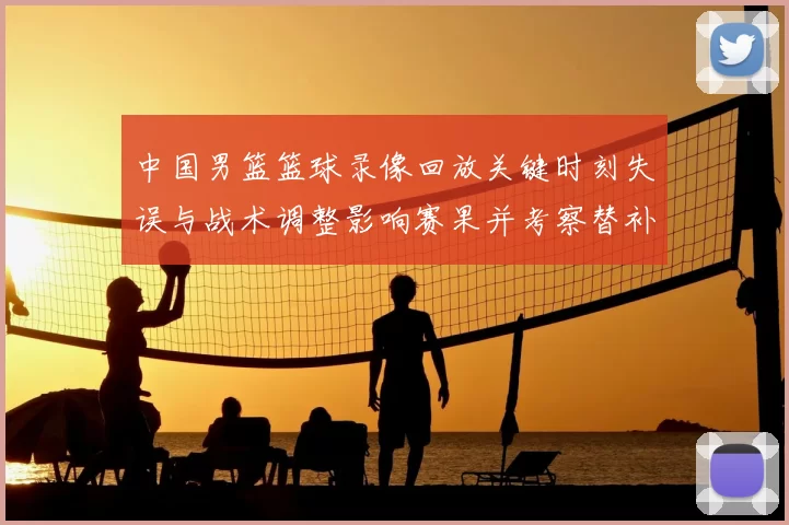 中国男篮篮球录像回放关键时刻失误与战术调整影响赛果并考察替补表现