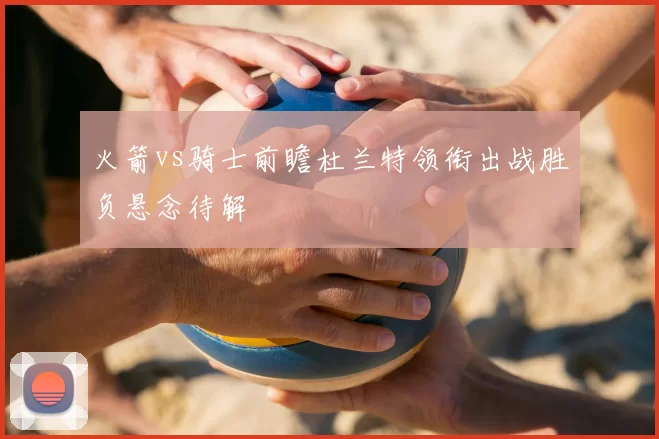 火箭vs骑士前瞻杜兰特领衔出战胜负悬念待解