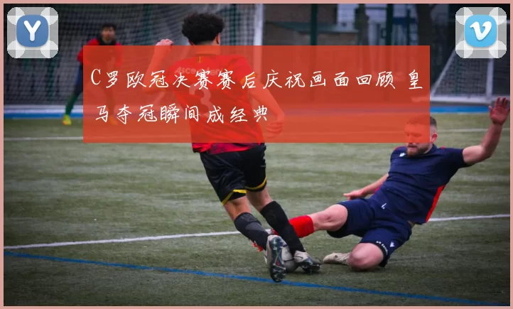 C罗欧冠决赛赛后庆祝画面回顾 皇马夺冠瞬间成经典