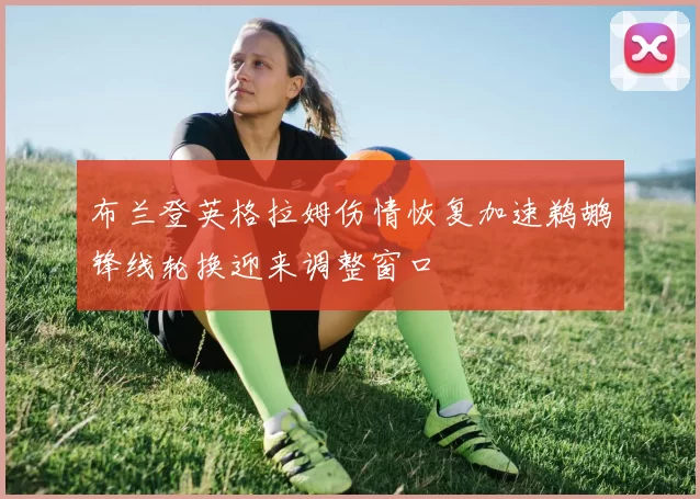 布兰登英格拉姆伤情恢复加速鹈鹕锋线轮换迎来调整窗口