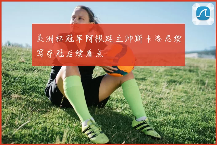 美洲杯冠军阿根廷主帅斯卡洛尼续写夺冠后续看点