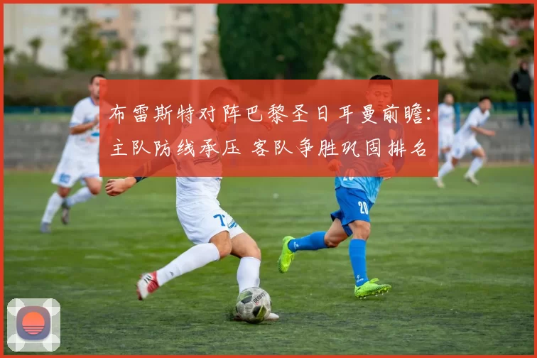布雷斯特对阵巴黎圣日耳曼前瞻：主队防线承压 客队争胜巩固排名