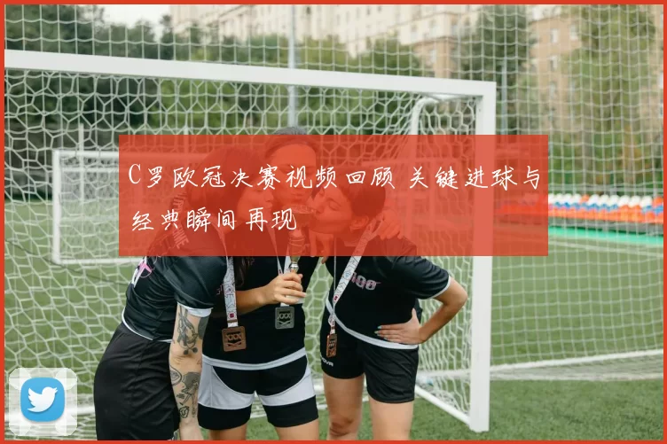 C罗欧冠决赛视频回顾 关键进球与经典瞬间再现