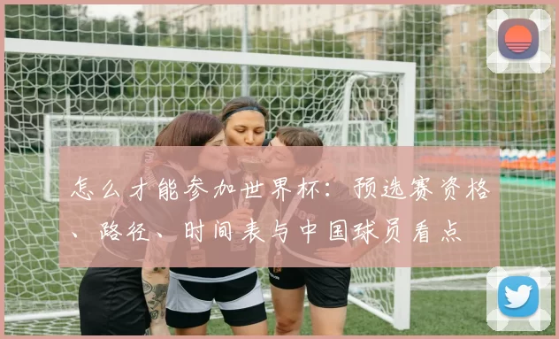 怎么才能参加世界杯:预选赛资格、路径、时间表与中国球员看点