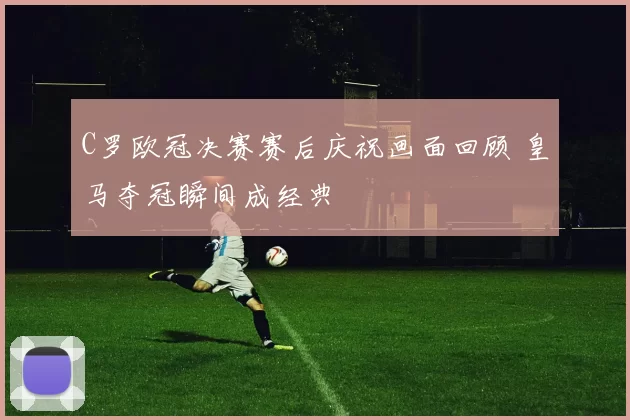 C罗欧冠决赛赛后庆祝画面回顾 皇马夺冠瞬间成经典