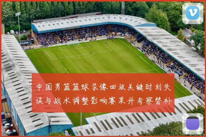 中国男篮篮球录像回放关键时刻失误与战术调整影响赛果并考察替补表现
