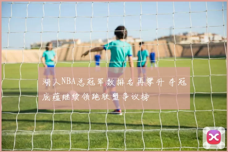 湖人NBA总冠军数排名再攀升 夺冠底蕴继续领跑联盟争议榜