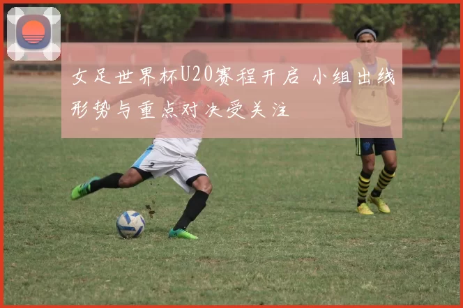 女足世界杯U20赛程开启 小组出线形势与重点对决受关注